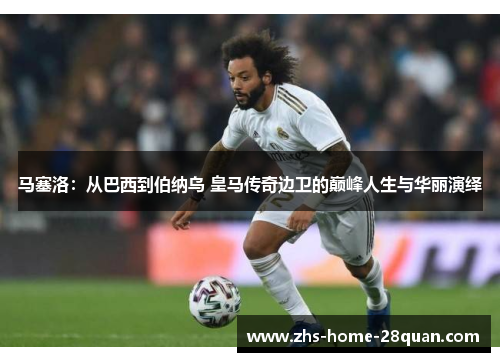 马塞洛：从巴西到伯纳乌 皇马传奇边卫的巅峰人生与华丽演绎